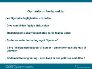 Opmærksomhedspunkter
• Vedligeholde fagligheden - hvordan
• Give rum til den faglige diskussion
• Medarbejderne skal vedligeholde deres faglige viden
• Skabe en kultur for læring også ”hjemme”
• Være i dialog med udbyder af kurser – om ønsker og stille krav til
udbyder
• Godt med livslang læring – men hvad er den politiske ambition ?
 