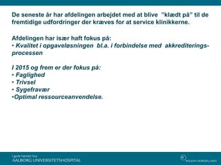 De seneste år har afdelingen arbejdet med at blive ”klædt på” til de
fremtidige udfordringer der kræves for at service klinikkerne.
Afdelingen har især haft fokus på:
• Kvalitet i opgaveløsningen bl.a. i forbindelse med akkrediterings-
processen
I 2015 og frem er der fokus på:
• Faglighed
• Trivsel
• Sygefravær
•Optimal ressourceanvendelse.
 