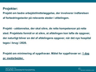 Projekter:
Projekt om bedre arbejdstilrettelæggelse, der involverer indførelsen
af forbedringstavler på relevante steder i afdelingen.
Projekt - uddannelse, der skal sikre, de rette kompetencer på rette
sted. Projektets formål er at sikre, at afdelingen kan løfte de opgaver,
der naturligt bliver en del af afdelingens opgaver, når det nye hospital
tages i brug i 2020.
Projekt om minimering af sygefravær. Målet for sygefravær er: 1 dag
pr. medarbejder.
 