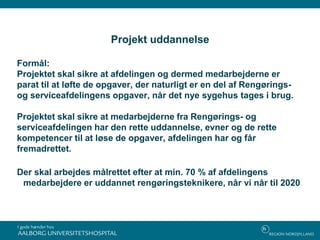 Projekt uddannelse
Formål:
Projektet skal sikre at afdelingen og dermed medarbejderne er
parat til at løfte de opgaver, der naturligt er en del af Rengørings-
og serviceafdelingens opgaver, når det nye sygehus tages i brug.
Projektet skal sikre at medarbejderne fra Rengørings- og
serviceafdelingen har den rette uddannelse, evner og de rette
kompetencer til at løse de opgaver, afdelingen har og får
fremadrettet.
Der skal arbejdes målrettet efter at min. 70 % af afdelingens
medarbejdere er uddannet rengøringsteknikere, når vi når til 2020
 