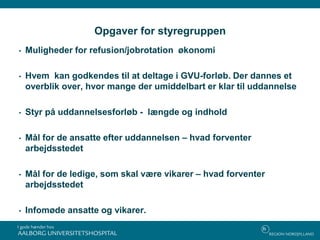 Opgaver for styregruppen
• Muligheder for refusion/jobrotation økonomi
• Hvem kan godkendes til at deltage i GVU-forløb. Der dannes et
overblik over, hvor mange der umiddelbart er klar til uddannelse
• Styr på uddannelsesforløb - længde og indhold
• Mål for de ansatte efter uddannelsen – hvad forventer
arbejdsstedet
• Mål for de ledige, som skal være vikarer – hvad forventer
arbejdsstedet
• Infomøde ansatte og vikarer.
 