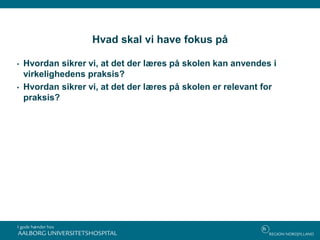 Hvad skal vi have fokus på
• Hvordan sikrer vi, at det der læres på skolen kan anvendes i
virkelighedens praksis?
• Hvordan sikrer vi, at det der læres på skolen er relevant for
praksis?
 