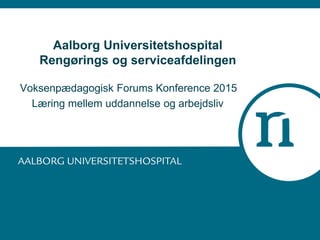 Aalborg Universitetshospital
Rengørings og serviceafdelingen
Voksenpædagogisk Forums Konference 2015
Læring mellem uddannelse og arbejdsliv
 