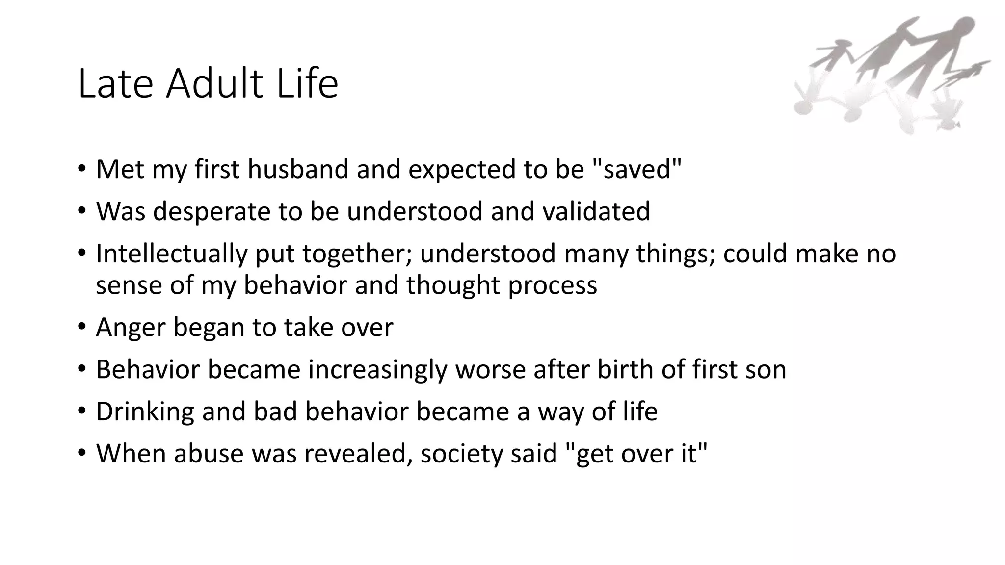 Late Adult Life
• Met my first husband and expected to be "saved"
• Was desperate to be understood and validated
• Intellectually put together; understood many things; could make no
sense of my behavior and thought process
• Anger began to take over
• Behavior became increasingly worse after birth of first son
• Drinking and bad behavior became a way of life
• When abuse was revealed, society said "get over it"
 