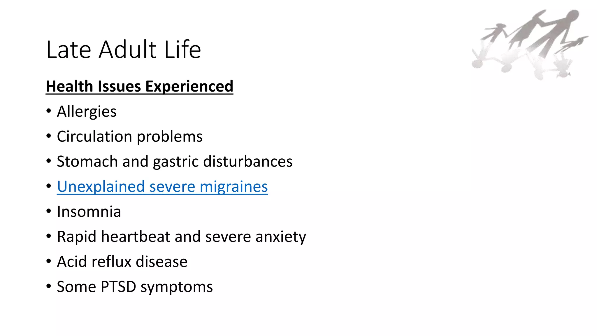Late Adult Life
Health Issues Experienced
• Allergies
• Circulation problems
• Stomach and gastric disturbances
• Unexplained severe migraines
• Insomnia
• Rapid heartbeat and severe anxiety
• Acid reflux disease
• Some PTSD symptoms
 