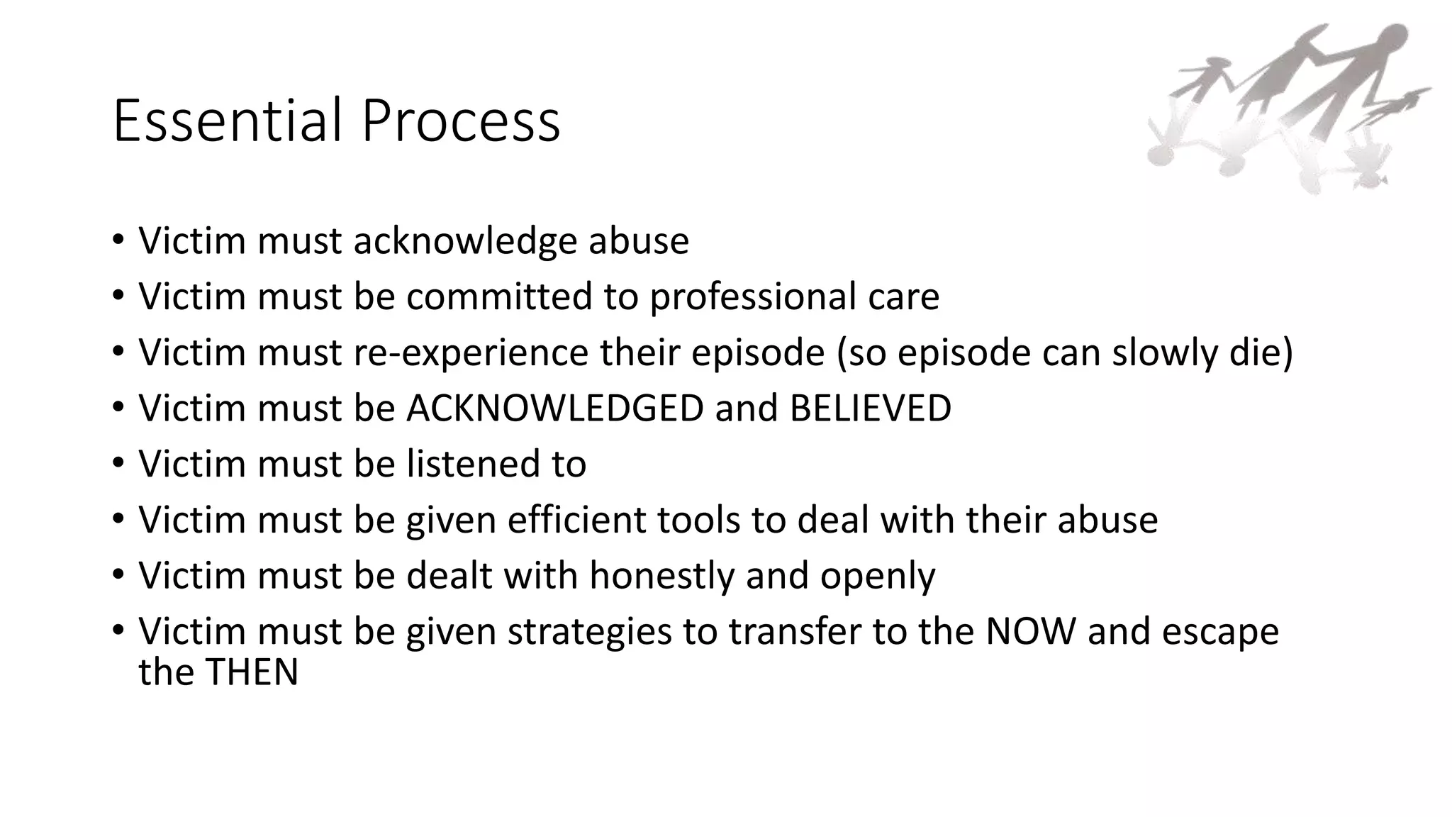 Essential Process
• Victim must acknowledge abuse
• Victim must be committed to professional care
• Victim must re-experience their episode (so episode can slowly die)
• Victim must be ACKNOWLEDGED and BELIEVED
• Victim must be listened to
• Victim must be given efficient tools to deal with their abuse
• Victim must be dealt with honestly and openly
• Victim must be given strategies to transfer to the NOW and escape
the THEN
 