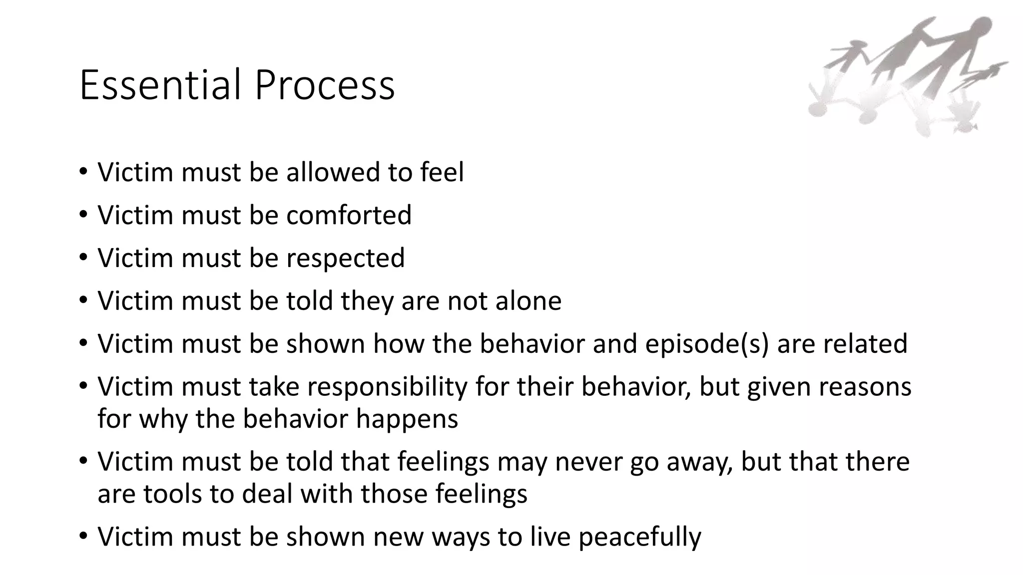Essential Process
• Victim must be allowed to feel
• Victim must be comforted
• Victim must be respected
• Victim must be told they are not alone
• Victim must be shown how the behavior and episode(s) are related
• Victim must take responsibility for their behavior, but given reasons
for why the behavior happens
• Victim must be told that feelings may never go away, but that there
are tools to deal with those feelings
• Victim must be shown new ways to live peacefully
 