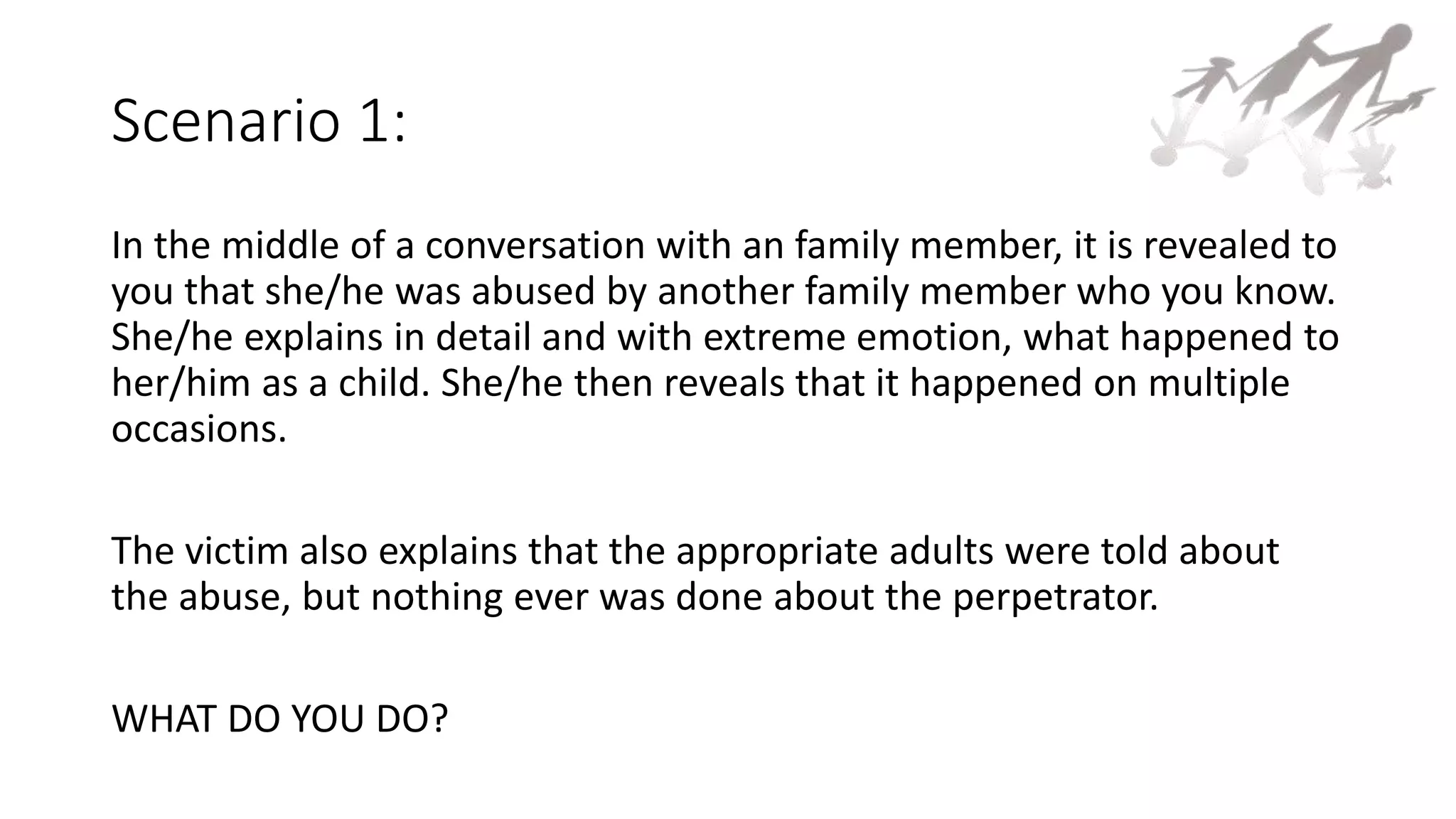 Scenario 1:
In the middle of a conversation with an family member, it is revealed to
you that she/he was abused by another family member who you know.
She/he explains in detail and with extreme emotion, what happened to
her/him as a child. She/he then reveals that it happened on multiple
occasions.
The victim also explains that the appropriate adults were told about
the abuse, but nothing ever was done about the perpetrator.
WHAT DO YOU DO?
 