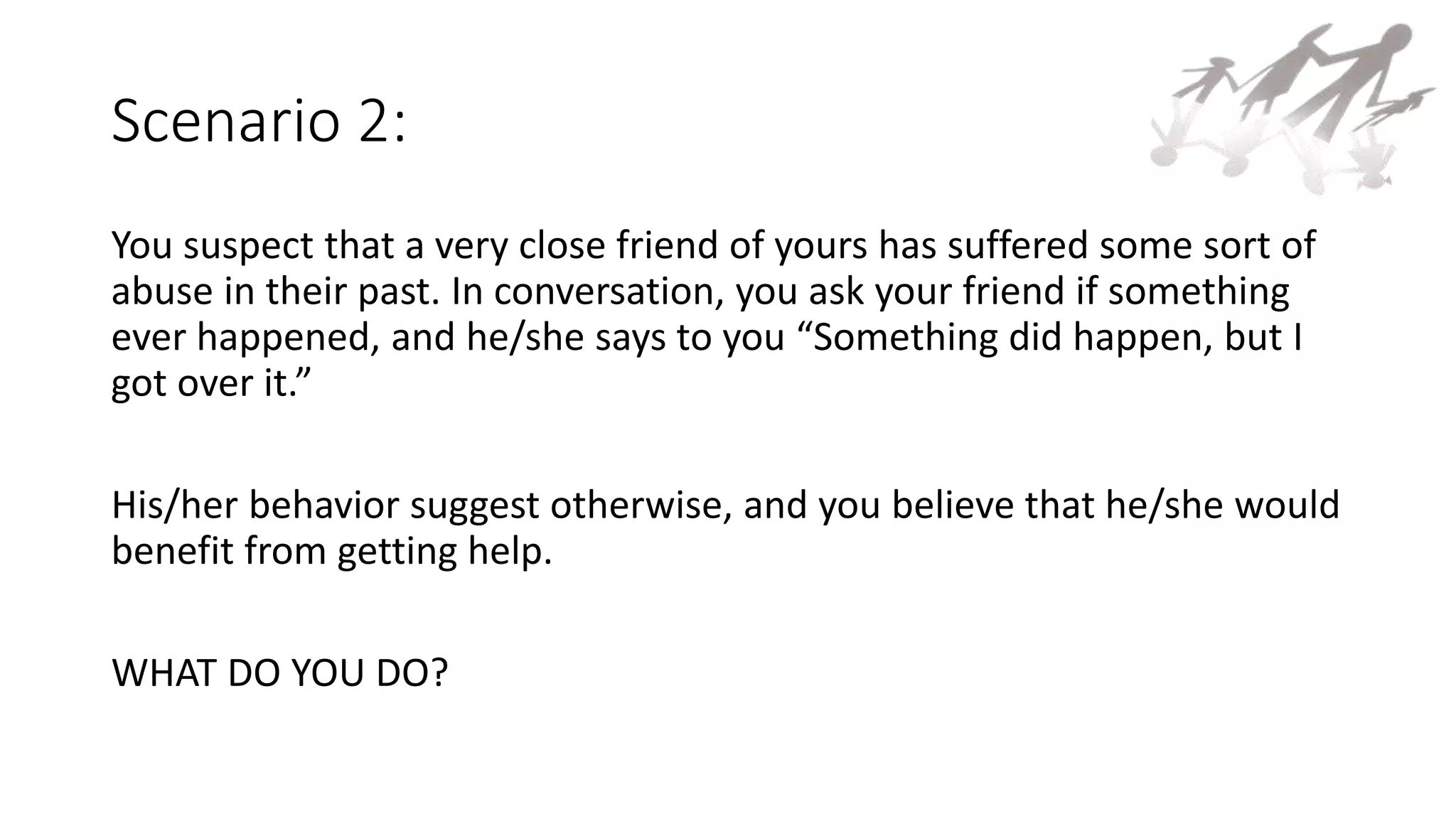 Scenario 2:
You suspect that a very close friend of yours has suffered some sort of
abuse in their past. In conversation, you ask your friend if something
ever happened, and he/she says to you “Something did happen, but I
got over it.”
His/her behavior suggest otherwise, and you believe that he/she would
benefit from getting help.
WHAT DO YOU DO?
 