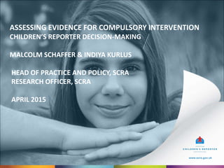 www.scra.gov.uk
ASSESSING EVIDENCE FOR COMPULSORY INTERVENTION
CHILDREN’S REPORTER DECISION-MAKING
MALCOLM SCHAFFER & INDIYA KURLUS
HEAD OF PRACTICE AND POLICY, SCRA
RESEARCH OFFICER, SCRA
APRIL 2015
www.scra.gov.uk
 