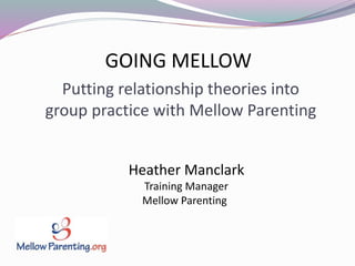 Heather Manclark
Training Manager
Mellow Parenting
Putting relationship theories into
group practice with Mellow Parenting
GOING MELLOW
 
