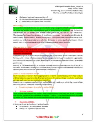 Investigaciónde mercadosII_Grupo:09
Tema:AnálisisFODA
Docente:Mgr. José RamiroZapata Barrientos
Alumna:AndreaNicole CossíoDe Villegas
3
“LIBEREMOS BOLIVIA”
 ¿Qué están haciendo los competidores?
 ¿Se tienen problemas de recursos de capital?
 ¿La competencia es superior, más eficiente?
Matriz FODA
De la combinación de fortalezascon oportunidades surgen las potencialidades, las cuales señalan
las líneas de acción más prometedoras para la organización o empresa. Las limitaciones,
determinadas por una combinación de debilidades y amenazas, colocan una seria advertencia.
Mientras que los riesgos (combinación de fortalezas y amenazas) y los desafíos (combinación de
debilidades y oportunidades), determinados por su correspondiente combinación de factores,
exigirán una cuidadosa consideración a la hora de marcar el rumbo que la organización deberá
asumir hacia el futuro deseable como sería el desarrollo de un nuevo producto.3
¿Para qué sirve el FODA?
Se recurre a ella para desarrollar una estrategia de negocio que sea solida a futuro, además, el
análisis FODA es una herramienta útil que todo gerente de empresa o industria debe ejecutar y
tomarla en consideración.
Cabe señalarque,si existieraunasituacióncomplejael análisisFODA puede hacerfrente a ellade
formasencillayeficaz.Enfocándose asía losfactoresque tienenmayorimpactoenla organización
oennuestravidacotidianasi eselcaso,apartirde allíse tomaraneficientesdecisionesylasacciones
pertinentes.
Además, el FODA ayuda a tener un enfoque mejorado, siendo competitivo ante los nichos de los
mercadosal cual se estádirigiendolaempresa,teniendomayoresoportunidadesenelmercadoque
se maneje creando estrategias para una eficaz competencia.4
¿Cómo se realiza un análisis FODA?
La diversidad de personas y distintas perspectivas es lo más recomendable para realizar un buen
análisis, todos los departamentos de una organización deberían participar e inclusive los clientes
para que vacíen sus buenos resultados estratégicos.
Usualmente,esusadoenunaplantillade análisisFODA con4 cuadros,lo primordial esque se haga
sencillo y práctico para poder entender los resultados.
 Procedimiento para desarrollar el análisis FODA:
I. Definir el objetivo
Tener una perspectiva de cómo pudiera ser el nuevo proyecto en el mercado desde el principio
hastael final,yaidentificadoclaramente elobjetivo.El análisisFODA comienzaadesarrollarsupapel
ayudando a la búsqueda del mismo en el modelo de la planeación estratégica.
II. Desarrollo del FODA
A: Información de las fortalezas y las debilidades
 Crear una lista de las fortalezas actuales
 Una lista de las debilidades actuales.
 