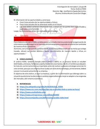 Investigaciónde mercadosII_Grupo:09
Tema:AnálisisFODA
Docente:Mgr. José RamiroZapata Barrientos
Alumna:AndreaNicole CossíoDe Villegas
4
“LIBEREMOS BOLIVIA”
B: información de las oportunidades y amenazas
 Crear listas actuales de las oportunidades a futuro
 Crear listas actuales de las amenazas reales en el futuro.
 Las listas deben contener información real, y actual con los puntos bien especificados y
explicados sencillamente.
Luego, los 4 elementos deben ser evaluados por el equipo.
III. Ejecutarlo
Al identificar y evaluar los resultados FODA, se comenzará a desarrollar las estrategias necesarias
sea en corto o largo plazo.
Para elaboraruna matrizFODA,se debe poseerunestudiointernoyexternode laorganización;de
estamanerase podráseguirenel mercadosincontratiemposyresponderal entornotancambiante
de manera eficaz y proactiva.
Asimismo,conunbuenestudioyanálisisFODA,laempresapodrácumplirconlasmetasque sehaya
trazado, ubicará sus puntos débiles y podrá transformarlos de manera rápida y eficaz, en
oportunidades.5
3. CONCLUSIONES
El análisis FODA, también llamado análisis DAFO o DOFA, es un proceso donde se estudian
debilidades,amenazas,fortalezasyoportunidadesdeunaempresa.Deahí,el nombre queadquiere.
Se trata de una herramienta muy importante antesde realizar cualquiera estrategia comercial. En
este sentido,paraque una empresalleve acabo con éxitodichaestrategia,primeramente,deberá
conocer la situación presente de su empresa.
El objetivo de este análisis, es que la empresa, a partir de la información que obtenga sobre su
situaciónpuedatomarlasdecisionesocambiosorganizativosque mejorse adaptenalasexigencias
del mercado y del entorno económico.
4. REFERENCIAS
1) https://es.wikipedia.org/wiki/An%C3%A1lisis_FODA
2) https://www.occ.com.mx/blog/que-es-un-analisis-foda-y-como-se-hace/
3) https://www.analisisfoda.com/
4) https://www.entrepreneur.com/article/263492
5) https://economipedia.com/definiciones/analisis-dafo.html
 