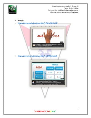 Investigaciónde mercadosII_Grupo:09
Tema:AnálisisFODA
Docente:Mgr. José RamiroZapata Barrientos
Alumna:AndreaNicole CossíoDe Villegas
5
“LIBEREMOS BOLIVIA”
5. VIDEOS
 https://www.youtube.com/watch?v=WnvVNmio1OI
 https://www.youtube.com/watch?v=rQ4MEmvc3a0
 