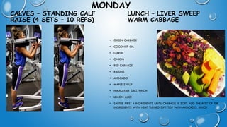 MONDAY
CALVES – STANDING CALF
RAISE (4 SETS – 10 REPS)
• GREEN CABBAGE
• COCONUT OIL
• GARLIC
• ONION
• RED CABBAGE
• RAISINS
• AVOCADO
• MAPLE SYRUP
• HIMALAYAN SALT, PINCH
• LEMON JUICE
• SAUTEE FIRST 4 INGREDIENTS UNTIL CABBAGE IS SOFT. ADD THE REST OF THE
INGREDIENTS WITH HEAT TURNED OFF. TOP WITH AVOCADO. ENJOY
LUNCH – LIVER SWEEP
WARM CABBAGE
 