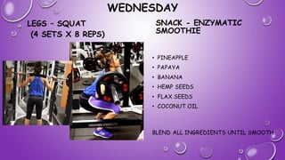 WEDNESDAY
LEGS – SQUAT
(4 SETS X 8 REPS)
SNACK - ENZYMATIC
SMOOTHIE
• PINEAPPLE
• PAPAYA
• BANANA
• HEMP SEEDS
• FLAX SEEDS
• COCONUT OIL
BLEND ALL INGREDIENTS UNTIL SMOOTH.
 