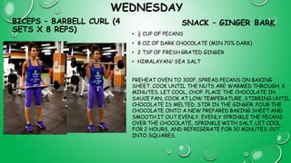 WEDNESDAY
BICEPS – BARBELL CURL (4
SETS X 8 REPS)
SNACK – GINGER BARK
• ½ CUP OF PECANS
• 8 OZ OF DARK CHOCOLATE (MIN 70% DARK)
• 2 TSP OF FRESH GRATED GINGER
• HIMALAYAN/ SEA SALT
PREHEAT OVEN TO 300F. SPREAD PECANS ON BAKING
SHEET. COOK UNTIL THE NUTS ARE WARMED THROUGH, 6
MINUTES. LET COOL, CHOP. PLACE THE CHOCOLATE IN
SAUCE PAN, COOK AT LOW TEMPERATURE, STIRRING UNTIL
CHOCOLATE IS MELTED. STIR IN THE GINGER. POUR THE
CHOCOLATE ONTO A NEW PREPARED BAKING SHEET AND
SMOOTH IT OUT EVENLY. EVENLY SPRINKLE THE PECANS
OVER THE CHOCOLATE, SPRINKLE WITH SALT. LET COOL
FOR 2 HOURS, AND REFRIGERATE FOR 30 MINUTES. CUT
INTO SQUARES.
 