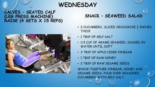 WEDNESDAY
CALVES – SEATED CALF
(LEG PRESS MACHINE)
RAISE (4 SETS X 15 REPS)
SNACK – SEAWEED SALAD
• 2 CUCUMBERS, SLICED CROSSWISE ¼ INCHES
THICK
• 1 TBSP OF KELP SALT
• 1/3 CUP OF ARAME SEAWEED, SOAKED IN
WATER UNTIL SOFT
• 3 TBSP OF APPLE CIDER VINEGAR
• 1 TBSP OF RAW HONEY
• 2 TBSP OF RAW SESAME SEEDS
WHISK TOGETHER VINEGAR, HONEY AND
SESAME SEEDS. POUR OVER SEASONED
CUCUMBERS WITH KELP SALT.
 