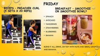 FRIDAY
BICEPS – PREACHER CURL
(4 SETS X 20 REPS)
• SPINACH
• AVOCADO
• TANGERINES
• STRAWBERRIES
• BLUEBERRIES
• BANANA
BLEND IT ALL, DRINK, OR TOP WITH NUTS AND SEEDS, GRANOLA
AND BANANA.
BREAKFAST – SMOOTHIE
OR SMOOTHIE BOWL?
 