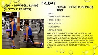 FRIDAY
LEGS – DUMBBELL LUNGE
(4 SETS X 20 REPS)
SNACK – HEATED DEVILED
EGGS
• EGGS
• SWEET POTATO (COOKED)
• GREEN ONION
• HIMALAYAN SALT
• BLACK PEPPER
• CAYENNE PEPPER
HARD BOIL EGGS IN HOT WATER. ONCE COOKED, RUN
UNDER COLD WATER AND PEEL THE SHELL. CUT THE EGGS
LENGTHWISE AND CAREFULLY REMOVE THE YOLKS. PLACE
YOLK IN A BOWL WITH AVOCADO, GREEN ONION, SWEET
POTATO, AND SEASONING. MASH UNTIL MIXED TOGETHER.
SPOON THE MIXTURE INTO THE EGGS WHITE HALVES.
ENJOY.
 