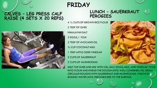 FRIDAY
CALVES – LEG PRESS CALF
RAISE (4 SETS X 20 REPS)
4 ½ CUPS OF BROWN RICE FLOUR
2 TBSP OF GHEE
HIMALAYAN SALT
2 EGGS, 1 YOLK
2 TBSP OF AVOCADOOIL
¾ CUP COCONUTMILK
1 TBSP APPLE CIDER VINEGAR
2 CUPS OF SAUERKRAUT
2 CUPS OF MUSHROOMS
MELT THE GHEE AND MIX WITH OIL, SALT, EGGS, MILK, AND VINEGAR. POUR
INTO FLOUR AND KNEAD THE DOUGHUNTIL WELL COMBINED. FILL SMALL
CIRCULAR DOUGHSWITH SAUERKRAUT AND MUSHROOMS. THROWIN
BOILING WATER UNTIL PEROGIES RISE TO THE SURFACE.
LUNCH – SAUERKRAUT
PEROGIES
 
