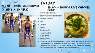 FRIDAY
CHEST – CABLE CROSSOVER
(4 SETS X 20 REPS)
• BROWN RICE NOODLES
• ORGANIC CHICKEN BONE BROTH
• ORGANIC CHICKEN
• LEEK
• CARROTS
• GARLIC
• ONION WHITE
• HIMALAYAN SALT
• BLACK PEPPER
• GREEN ONION
• COOK CHICKEN IN VEGETABLES AND SAUTEED GARLIC AND ONION. ADD 1 CUP
OF WATER AND COOK ON MEDIUM HIGH HEAT, UNTIL CHICKEN IS COOKED
THROUGH. ADD BROWN RICE NOODLES AND BOIL FOR 5 MINUTES., SIMMER
UNTIL NOODLES ARE SOFT. GARNISH WITH GREEN ONIONS.
SNACK – BROWN RICE CHICKEN
SOUP
 