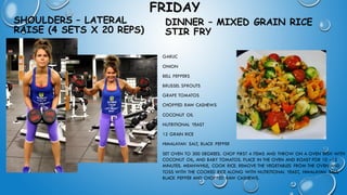 FRIDAY
SHOULDERS – LATERAL
RAISE (4 SETS X 20 REPS)
• GARLIC
• ONION
• BELL PEPPERS
• BRUSSEL SPROUTS
• GRAPE TOMATOS
• CHOPPED RAW CASHEWS
• COCONUT OIL
• NUTRITIONAL YEAST
• 12 GRAIN RICE
• HIMALAYAN SALT, BLACK PEPPER
• SET OVEN TO 300 DEGREES. CHOP FIRST 4 ITEMS AND THROW ON A OVEN DISH WITH
COCONUT OIL, AND BABY TOMATOS. PLACE IN THE OVEN AND ROAST FOR 10 –15
MINUTES. MEANWHILE, COOK RICE. REMOVE THE VEGETABLES FROM THE OVEN AND
TOSS WITH THE COOKED RICE ALONG WITH NUTRITIONAL YEAST, HIMALAYAN SALT,
BLACK PEPPER AND CHOPPED RAW CASHEWS.
DINNER – MIXED GRAIN RICE
STIR FRY
 