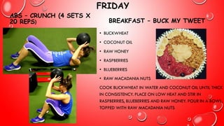 FRIDAY
ABS – CRUNCH (4 SETS X
20 REPS) BREAKFAST – BUCK MY TWEET
• BUCKWHEAT
• COCONUT OIL
• RAW HONEY
• RASPBERRIES
• BLUEBERRIES
• RAW MACADANIA NUTS
COOK BUCKWHEAT IN WATER AND COCONUT OIL UNTIL THICK
IN CONSISTENCY. PLACE ON LOW HEAT AND STIR IN
RASPBERRIES, BLUEBERRIES AND RAW HONEY. POUR IN A BOWL,
TOPPED WITH RAW MACADANIA NUTS
 
