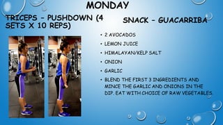 MONDAY
TRICEPS – PUSHDOWN (4
SETS X 10 REPS)
SNACK – GUACARRIBA
• 2 AVOCADOS
• LEMON JUICE
• HIMALAYAN/KELP SALT
• ONION
• GARLIC
• BLEND THE FIRST 3 INGREDIENTS AND
MINCE THE GARLIC AND ONIONS IN THE
DIP. EAT WITH CHOICE OF RAW VEGETABLES.
 