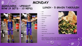 MONDAY
SHOULDERS – UPRIGHT
ROW (4 SETS – 10 REPS) LUNCH – 5 GRAIN TABOULEH
• HEMP
• CHIA
• BROWN RICE NOODLES
• BUCKWHEAT
• QUINOA
• PARSLEY
• KALE
• RED ONION
• TOMATO
• COCONUT OIL
• LEMON JUICE
• HIMALAYAN SALT, BLACK PEPPER
• MINT
• RINSE AND BOIL ALL 5 GRAINS. CHOP THE KALE AND COOK WITH THE GRAINS IN COCONUT OIL.
CHOPP THE REST OF THE VEGETABLES, TOSS IN THE PAN WITH THE KALE. TURN OFF THE HEAT, AND
TOSS ALL INGREDIENTS WITH LEMON JUICE, SALT, AND PEPPER. ENJOY
 