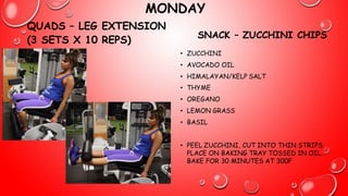 MONDAY
QUADS – LEG EXTENSION
(3 SETS X 10 REPS)
SNACK – ZUCCHINI CHIPS
• ZUCCHINI
• AVOCADO OIL
• HIMALAYAN/KELP SALT
• THYME
• OREGANO
• LEMON GRASS
• BASIL
• PEEL ZUCCHINI, CUT INTO THIN STRIPS.
PLACE ON BAKING TRAY TOSSED IN OIL.
BAKE FOR 30 MINUTES AT 300F
 