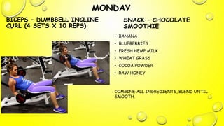 MONDAY
BICEPS – DUMBBELL INCLINE
CURL (4 SETS X 10 REPS)
SNACK – CHOCOLATE
SMOOTHIE
• BANANA
• BLUEBERRIES
• FRESH HEMP MILK
• WHEAT GRASS
• COCOA POWDER
• RAW HONEY
COMBINE ALL INGREDIENTS, BLEND UNTIL
SMOOTH.
 