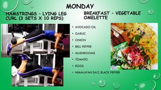 MONDAY
HAMSTRINGS – LYING LEG
CURL (3 SETS X 10 REPS)
• AVOCADO OIL
• GARLIC
• ONION
• BELL PEPPER
• MUSHROOMS
• TOMATO
• EGGS
• HIMALAYAN SALT, BLACK PEPPER
BREAKFAST – VEGETABLE
OMELETTE
 
