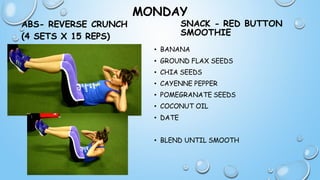 MONDAY
ABS- REVERSE CRUNCH
(4 SETS X 15 REPS)
SNACK - RED BUTTON
SMOOTHIE
• BANANA
• GROUND FLAX SEEDS
• CHIA SEEDS
• CAYENNE PEPPER
• POMEGRANATE SEEDS
• COCONUT OIL
• DATE
• BLEND UNTIL SMOOTH
 
