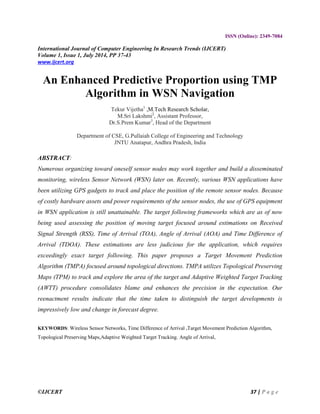 ©IJCERT 37 | P a g e
ISSN (Online): 2349-7084
International Journal of Computer Engineering In Research Trends (IJCERT)
Volume 1, Issue 1, July 2014, PP 37-43
www.ijcert.org
An Enhanced Predictive Proportion using TMP
Algorithm in WSN Navigation
Tekur Vijetha1
,M.Tech Research Scholar,
M.Sri Lakshmi2
, Assistant Professor,
Dr.S.Prem Kumar3
, Head of the Department
Department of CSE, G.Pullaiah College of Engineering and Technology
JNTU Anatapur, Andhra Pradesh, India
ABSTRACT:
Numerous organizing toward oneself sensor nodes may work together and build a disseminated
monitoring, wireless Sensor Network (WSN) later on. Recently, various WSN applications have
been utilizing GPS gadgets to track and place the position of the remote sensor nodes. Because
of costly hardware assets and power requirements of the sensor nodes, the use of GPS equipment
in WSN application is still unattainable. The target following frameworks which are as of now
being used assessing the position of moving target focused around estimations on Received
Signal Strength (RSS), Time of Arrival (TOA), Angle of Arrival (AOA) and Time Difference of
Arrival (TDOA). These estimations are less judicious for the application, which requires
exceedingly exact target following. This paper proposes a Target Movement Prediction
Algorithm (TMPA) focused around topological directions. TMPA utilizes Topological Preserving
Maps (TPM) to track and explore the area of the target and Adaptive Weighted Target Tracking
(AWTT) procedure consolidates blame and enhances the precision in the expectation. Our
reenactment results indicate that the time taken to distinguish the target developments is
impressively low and change in forecast degree.
KEYWORDS: Wireless Sensor Networks, Time Difference of Arrival ,Target Movement Prediction Algorithm,
Topological Preserving Maps,Adaptive Weighted Target Tracking. Angle of Arrival,
 