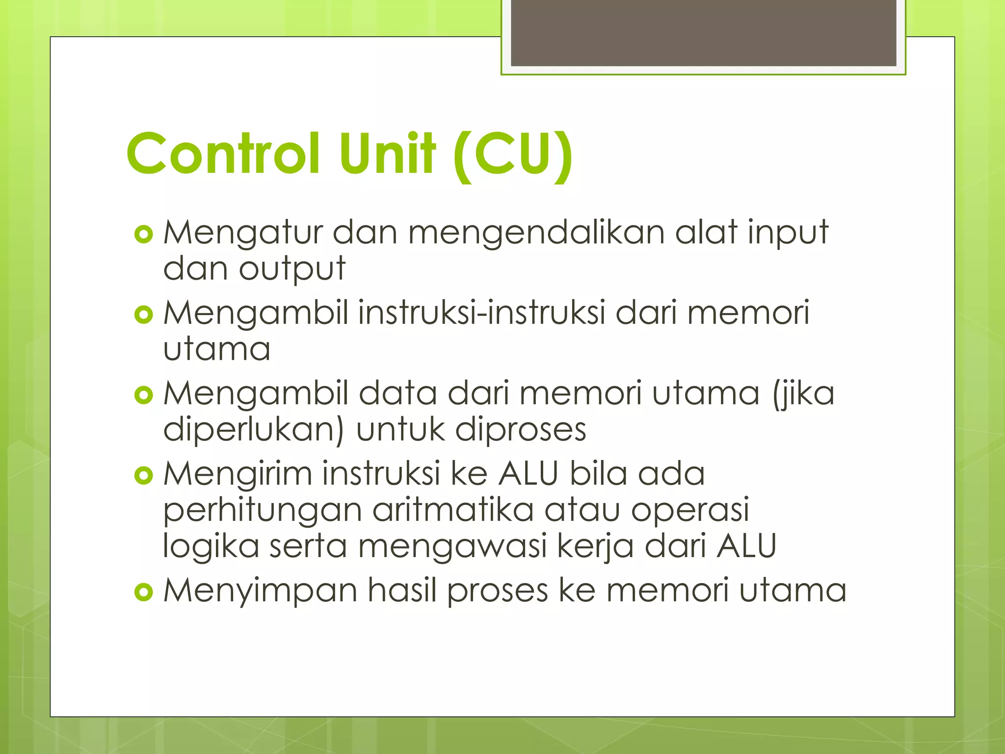 Control Unit (CU)
 Mengatur dan mengendalikan alat input
dan output
 Mengambil instruksi-instruksi dari memori
utama
 Mengambil data dari memori utama (jika
diperlukan) untuk diproses
 Mengirim instruksi ke ALU bila ada
perhitungan aritmatika atau operasi
logika serta mengawasi kerja dari ALU
 Menyimpan hasil proses ke memori utama
 