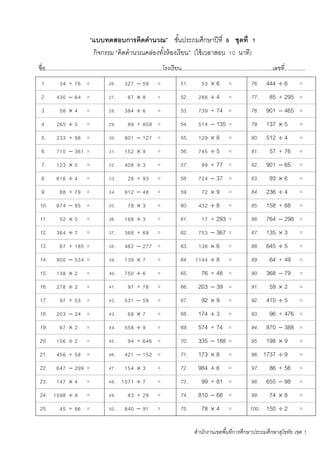 สานักงานเขตพื้นที่การศึกษาประถมศึกษาสุโขทัย เขต 1
“แบบทดสอบการคิดคานวณ” ชั้นประถมศึกษาปีที่ 6 ชุดที่ 1
กิจกรรม “คิดคานวณคล่องทั้งห้องเรียน” (ใช้เวลาสอบ 10 นาที)
ชื่อ...........................................................................โรงเรียน..........................................................เลขที่.............
1. 34 + 76 = 26. 327  59 = 51. 53  6 = 76. 444  6 =
2. 430  64 = 27. 67  8 = 52. 288  4 = 77. 85 + 295 =
3. 58  4 = 28. 384  6 = 53. 739 + 74 = 78. 901  465 =
4. 265  5 = 29. 89 + 859 = 54. 514  135 = 79. 137  5 =
5. 233 + 98 = 30. 801  127 = 55. 129  8 = 80. 512  4 =
6. 710  361 = 31. 152  9 = 56. 745  5 = 81. 57 + 76 =
7. 123  5 = 32. 408  3 = 57. 99 + 77 = 82. 901  65 =
8. 616  4 = 33. 28 + 93 = 58. 724  37 = 83. 93  6 =
9. 88 + 79 = 34. 912  48 = 59. 72  9 = 84. 236  4 =
10. 674  85 = 35. 78  3 = 60. 432  8 = 85. 158 + 68 =
11. 52  5 = 36. 168  3 = 61. 17 + 293 = 86. 764  298 =
12. 364  7 = 37. 368 + 69 = 62. 753  367 = 87. 135  3 =
13. 67 + 185 = 38. 462  277 = 63. 138  6 = 88. 645  5 =
14. 900  534 = 39. 139  7 = 64. 1144  8 = 89. 64 + 49 =
15. 138  2 = 40. 750  6 = 65. 76 + 48 = 90. 368  79 =
16. 278  2 = 41. 97 + 78 = 66. 203  39 = 91. 59  2 =
17. 97 + 53 = 42. 531  59 = 67. 92  9 = 92. 410  5 =
18. 203  24 = 43. 68  7 = 68. 174  3 = 93. 96 + 476 =
19. 67  2 = 44. 558  9 = 69. 574 + 74 = 94. 870  388 =
20. 156  2 = 45. 94 + 646 = 70. 335  188 = 95. 198  9 =
21. 456 + 58 = 46. 421  152 = 71. 173  8 = 96. 1737  9 =
22. 647  299 = 47. 154  3 = 72. 984  6 = 97. 86 + 56 =
23. 147  4 = 48. 1071  7 = 73. 99 + 81 = 98. 655  98 =
24. 1098  9 = 49. 83 + 29 = 74. 810  68 = 99. 74  8 =
25. 45 + 86 = 50. 840  91 = 75. 78  4 = 100. 150  2 =
 