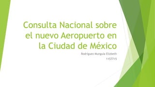 Consulta Nacional sobre
el nuevo Aeropuerto en
la Ciudad de México
Rodríguez Munguía Elizbeth
1157715
 