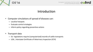 Introduction
• Computer simulations of spread of diseases can:
– Localize hotspots
– Evaluate control strategies
– Inform ...