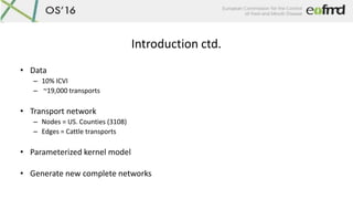 Introduction ctd.
• Data
– 10% ICVI
– ~19,000 transports
• Transport network
– Nodes = US. Counties (3108)
– Edges = Cattl...