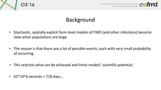Background
• Stochastic, spatially explicit farm-level models of FMD (and other infections) become
slow when populations a...