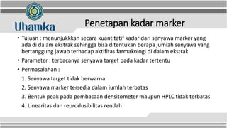 Penetapan kadar marker
• Tujuan : menunjukkkan secara kuantitatif kadar dari senyawa marker yang
ada di dalam ekstrak sehingga bisa ditentukan berapa jumlah senyawa yang
bertanggung jawab terhadap aktifitas farmakologi di dalam ekstrak
• Parameter : terbacanya senyawa target pada kadar tertentu
• Permasalahan :
1. Senyawa target tidak berwarna
2. Senyawa marker tersedia dalam jumlah terbatas
3. Bentuk peak pada pembacaan densitometer maupun HPLC tidak terbatas
4. Linearitas dan reprodusibilitas rendah
 
