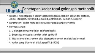 Penetapan kadar total golongan metabolit
• Tujuan : menetapakan kadar total golongan metabolit sekunder tertentu
, misal : fenolat, flavonoid, alkaloid, antrakinon, kumarin, saponin
• Parameter : kadar metabolit sekunder pada range tertentu
• Permasalahan :
1. Golongan senyawa tidak ada/terdeteksi
2. Beberapa metode standar tidak aplikatif
3. Tidak semua instrumen bisa diterapkan untuk analisis kadar total
4. kadar yang diperoleh tidak spesifik (>50%)
 