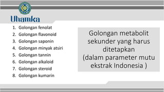 Golongan metabolit
sekunder yang harus
ditetapkan
(dalam parameter mutu
ekstrak Indonesia )
1. Golongan fenolat
2. Golongan flavonoid
3. Golongan saponin
4. Golongan minyak atsiri
5. Golongan tannin
6. Golongan alkaloid
7. Golongan steroid
8. Golongan kumarin
 