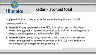 Kadar Flavonoid total
• Uji pendahuluan: sitroborat → floresensi kuning dibawah UV366
• penetapan kadar:
1. Metode Chang : pereaksinya → AlCl3 dan kalium asetat. absorbansi
diukur menggunakan spektrofotometer pada 437 nm. Kandungan total
dinyatakan dengan quersetin equivalent (%)
2. Metode Zhou : pereaksinya → NaNO2, AlCl3 dan NaOH. absorbansi
diukur menggunakan spektrofotometer pada 510,5 nm Kandungan
total dinyatakan dengan rutin equivalent (%).
 