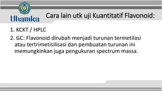 Cara lain utk uji Kuantitatif Flavonoid:
1. KCKT / HPLC
2. GC: Flavonoid dirubah menjadi turunan termetilasi
atau tertrimetisilisasi dan pembuatan turunan ini
memungkinkan juga pengukuran spectrum massa.
 