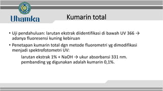 Kumarin total
• Uji pendahuluan: larutan ekstrak diidentifikasi di bawah UV 366 →
adanya fluoresensi kuning kebiruan
• Penetapan kumarin total dgn metode fluorometri yg dimodifikasi
menjadi spektrofotometri UV:
larutan ekstrak 1% + NaOH → ukur absorbansi 331 nm.
pembanding yg digunakan adalah kumarin 0,1%.
 