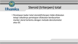Steroid (triterpen) total
• Penetapan kadar total steroid/triterpen tidak dilakukan
tetapi sebaiknya penetapan dilakukan berdasarkan
marker sterol tertentu dengan metode densitometer
atau GC
 