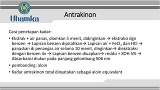 Antrakinon
Cara penetapan kadar:
• Ekstrak + air panas, diamkan 5 menit, didinginkan → ekstraksi dgn
benzen → Lapisan benzen dipisahkan→ Lapisan air + FeCl3 dan HCl →
panaskan di penangas air selama 10 menit, dinginkan→ diekstraksi
dengan benzen 3x → Lapisan benzen diuapkan→ residu + KOH 5% →
Absorbansi diukur pada panjang gelombang 506 nm
• pembanding: aloin
• Kadar antrakinon total dinyatakan sebagai aloin equivalent
 