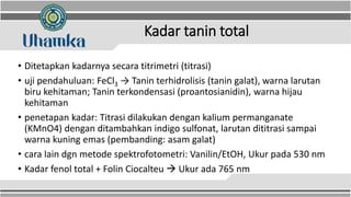 Kadar tanin total
• Ditetapkan kadarnya secara titrimetri (titrasi)
• uji pendahuluan: FeCl3 → Tanin terhidrolisis (tanin galat), warna larutan
biru kehitaman; Tanin terkondensasi (proantosianidin), warna hijau
kehitaman
• penetapan kadar: Titrasi dilakukan dengan kalium permanganate
(KMnO4) dengan ditambahkan indigo sulfonat, larutan dititrasi sampai
warna kuning emas (pembanding: asam galat)
• cara lain dgn metode spektrofotometri: Vanilin/EtOH, Ukur pada 530 nm
• Kadar fenol total + Folin Ciocalteu  Ukur ada 765 nm
 